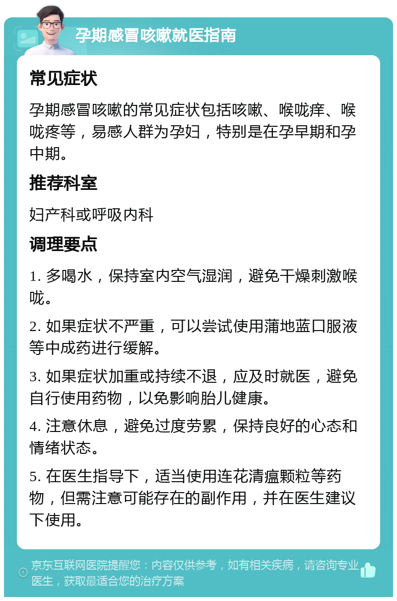 孕期感冒咳嗽就医指南 常见症状 孕期感冒咳嗽的常见症状包括咳嗽、喉咙痒、喉咙疼等，易感人群为孕妇，特别是在孕早期和孕中期。 推荐科室 妇产科或呼吸内科 调理要点 1. 多喝水，保持室内空气湿润，避免干燥刺激喉咙。 2. 如果症状不严重，可以尝试使用蒲地蓝口服液等中成药进行缓解。 3. 如果症状加重或持续不退，应及时就医，避免自行使用药物，以免影响胎儿健康。 4. 注意休息，避免过度劳累，保持良好的心态和情绪状态。 5. 在医生指导下，适当使用连花清瘟颗粒等药物，但需注意可能存在的副作用，并在医生建议下使用。