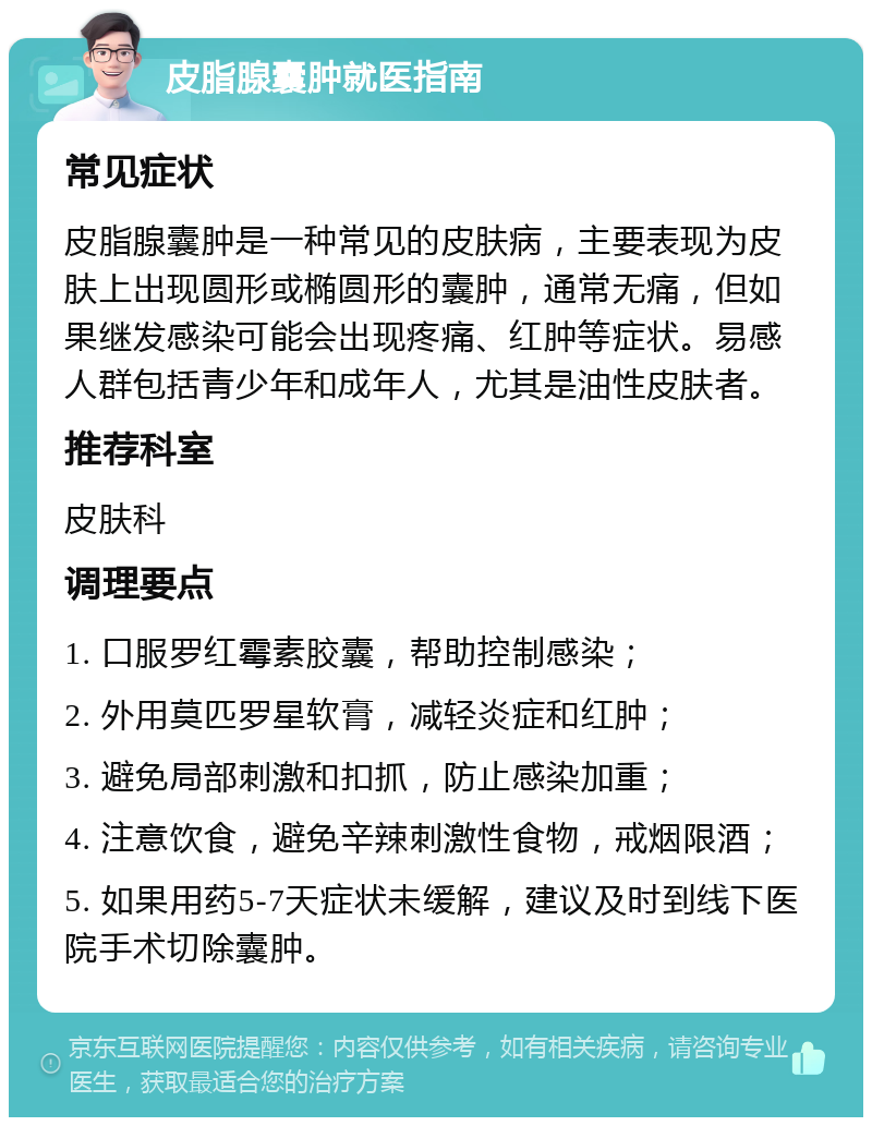 皮脂腺囊肿就医指南 常见症状 皮脂腺囊肿是一种常见的皮肤病，主要表现为皮肤上出现圆形或椭圆形的囊肿，通常无痛，但如果继发感染可能会出现疼痛、红肿等症状。易感人群包括青少年和成年人，尤其是油性皮肤者。 推荐科室 皮肤科 调理要点 1. 口服罗红霉素胶囊，帮助控制感染； 2. 外用莫匹罗星软膏，减轻炎症和红肿； 3. 避免局部刺激和扣抓，防止感染加重； 4. 注意饮食，避免辛辣刺激性食物，戒烟限酒； 5. 如果用药5-7天症状未缓解，建议及时到线下医院手术切除囊肿。