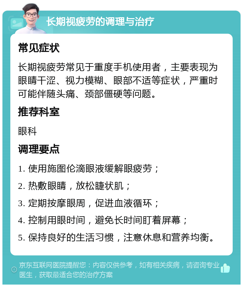 长期视疲劳的调理与治疗 常见症状 长期视疲劳常见于重度手机使用者，主要表现为眼睛干涩、视力模糊、眼部不适等症状，严重时可能伴随头痛、颈部僵硬等问题。 推荐科室 眼科 调理要点 1. 使用施图伦滴眼液缓解眼疲劳； 2. 热敷眼睛，放松睫状肌； 3. 定期按摩眼周，促进血液循环； 4. 控制用眼时间，避免长时间盯着屏幕； 5. 保持良好的生活习惯，注意休息和营养均衡。