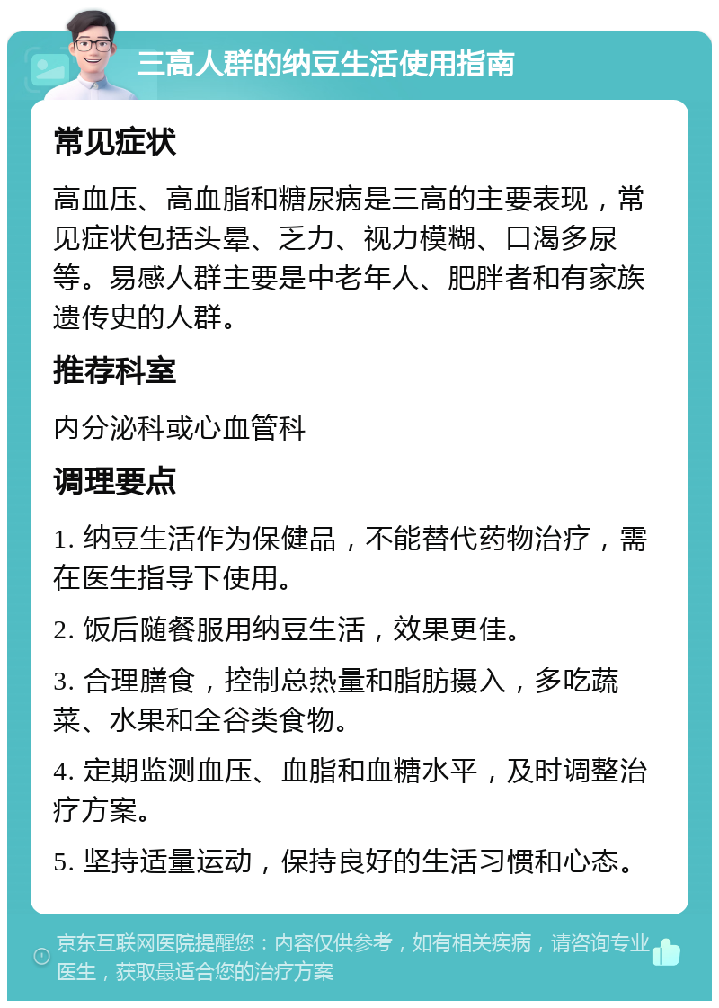 三高人群的纳豆生活使用指南 常见症状 高血压、高血脂和糖尿病是三高的主要表现，常见症状包括头晕、乏力、视力模糊、口渴多尿等。易感人群主要是中老年人、肥胖者和有家族遗传史的人群。 推荐科室 内分泌科或心血管科 调理要点 1. 纳豆生活作为保健品，不能替代药物治疗，需在医生指导下使用。 2. 饭后随餐服用纳豆生活，效果更佳。 3. 合理膳食，控制总热量和脂肪摄入，多吃蔬菜、水果和全谷类食物。 4. 定期监测血压、血脂和血糖水平，及时调整治疗方案。 5. 坚持适量运动，保持良好的生活习惯和心态。