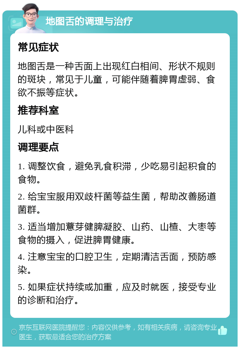 地图舌的调理与治疗 常见症状 地图舌是一种舌面上出现红白相间、形状不规则的斑块，常见于儿童，可能伴随着脾胃虚弱、食欲不振等症状。 推荐科室 儿科或中医科 调理要点 1. 调整饮食，避免乳食积滞，少吃易引起积食的食物。 2. 给宝宝服用双歧杆菌等益生菌，帮助改善肠道菌群。 3. 适当增加薏芽健脾凝胶、山药、山楂、大枣等食物的摄入，促进脾胃健康。 4. 注意宝宝的口腔卫生，定期清洁舌面，预防感染。 5. 如果症状持续或加重，应及时就医，接受专业的诊断和治疗。