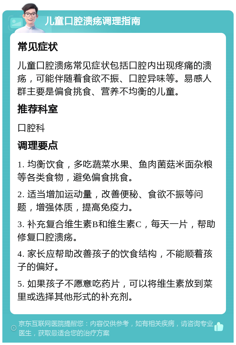 儿童口腔溃疡调理指南 常见症状 儿童口腔溃疡常见症状包括口腔内出现疼痛的溃疡，可能伴随着食欲不振、口腔异味等。易感人群主要是偏食挑食、营养不均衡的儿童。 推荐科室 口腔科 调理要点 1. 均衡饮食，多吃蔬菜水果、鱼肉菌菇米面杂粮等各类食物，避免偏食挑食。 2. 适当增加运动量，改善便秘、食欲不振等问题，增强体质，提高免疫力。 3. 补充复合维生素B和维生素C，每天一片，帮助修复口腔溃疡。 4. 家长应帮助改善孩子的饮食结构，不能顺着孩子的偏好。 5. 如果孩子不愿意吃药片，可以将维生素放到菜里或选择其他形式的补充剂。