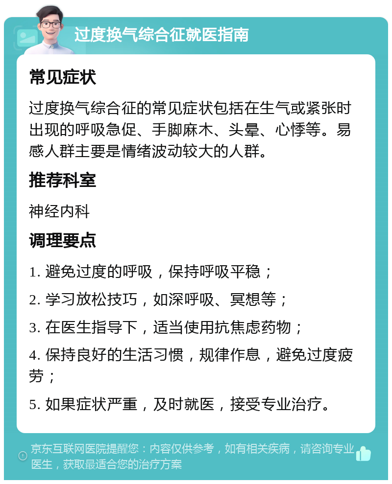 过度换气综合征就医指南 常见症状 过度换气综合征的常见症状包括在生气或紧张时出现的呼吸急促、手脚麻木、头晕、心悸等。易感人群主要是情绪波动较大的人群。 推荐科室 神经内科 调理要点 1. 避免过度的呼吸，保持呼吸平稳； 2. 学习放松技巧，如深呼吸、冥想等； 3. 在医生指导下，适当使用抗焦虑药物； 4. 保持良好的生活习惯，规律作息，避免过度疲劳； 5. 如果症状严重，及时就医，接受专业治疗。