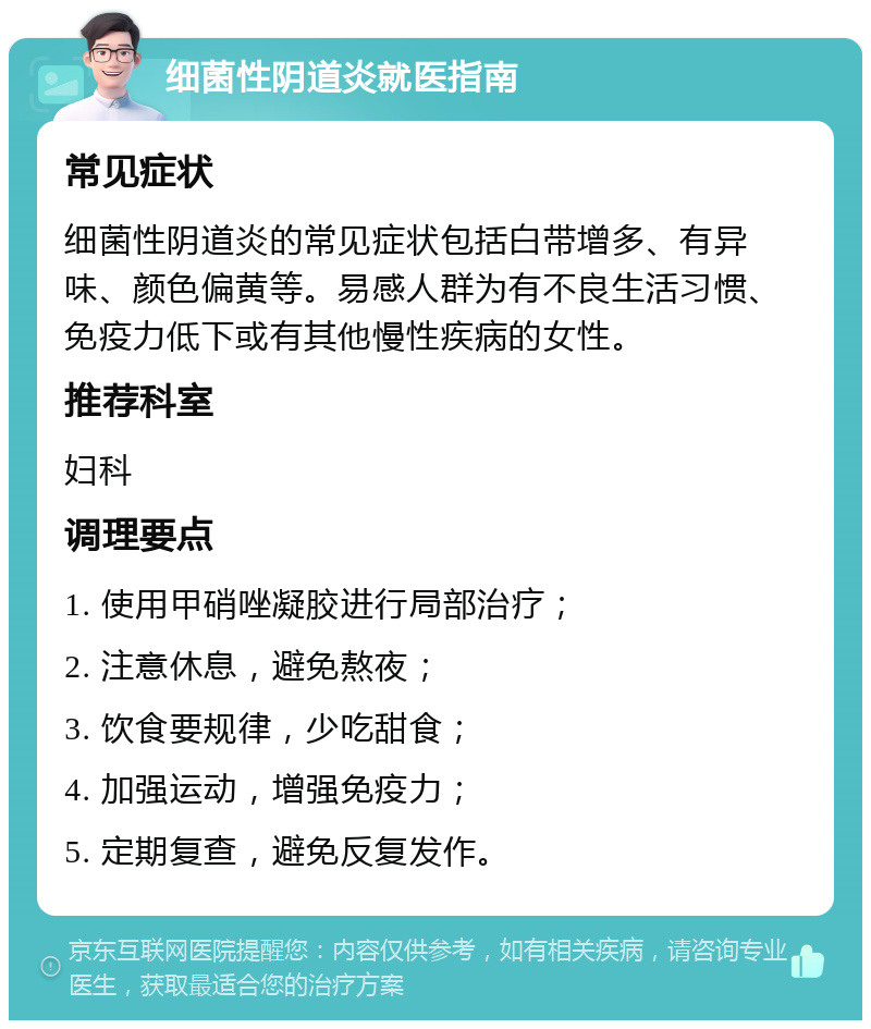 细菌性阴道炎就医指南 常见症状 细菌性阴道炎的常见症状包括白带增多、有异味、颜色偏黄等。易感人群为有不良生活习惯、免疫力低下或有其他慢性疾病的女性。 推荐科室 妇科 调理要点 1. 使用甲硝唑凝胶进行局部治疗； 2. 注意休息，避免熬夜； 3. 饮食要规律，少吃甜食； 4. 加强运动，增强免疫力； 5. 定期复查，避免反复发作。