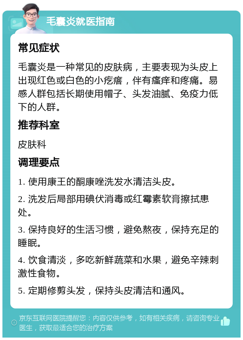 毛囊炎就医指南 常见症状 毛囊炎是一种常见的皮肤病，主要表现为头皮上出现红色或白色的小疙瘩，伴有瘙痒和疼痛。易感人群包括长期使用帽子、头发油腻、免疫力低下的人群。 推荐科室 皮肤科 调理要点 1. 使用康王的酮康唑洗发水清洁头皮。 2. 洗发后局部用碘伏消毒或红霉素软膏擦拭患处。 3. 保持良好的生活习惯，避免熬夜，保持充足的睡眠。 4. 饮食清淡，多吃新鲜蔬菜和水果，避免辛辣刺激性食物。 5. 定期修剪头发，保持头皮清洁和通风。