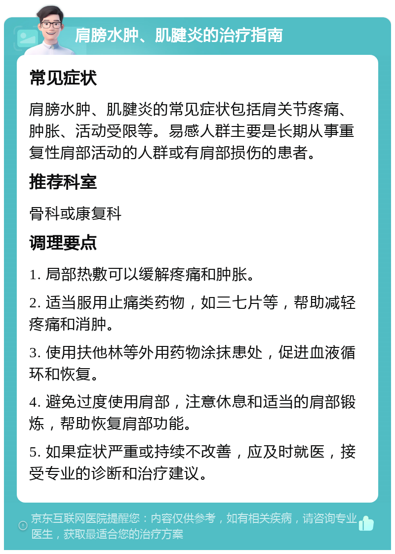 肩膀水肿、肌腱炎的治疗指南 常见症状 肩膀水肿、肌腱炎的常见症状包括肩关节疼痛、肿胀、活动受限等。易感人群主要是长期从事重复性肩部活动的人群或有肩部损伤的患者。 推荐科室 骨科或康复科 调理要点 1. 局部热敷可以缓解疼痛和肿胀。 2. 适当服用止痛类药物，如三七片等，帮助减轻疼痛和消肿。 3. 使用扶他林等外用药物涂抹患处，促进血液循环和恢复。 4. 避免过度使用肩部，注意休息和适当的肩部锻炼，帮助恢复肩部功能。 5. 如果症状严重或持续不改善，应及时就医，接受专业的诊断和治疗建议。