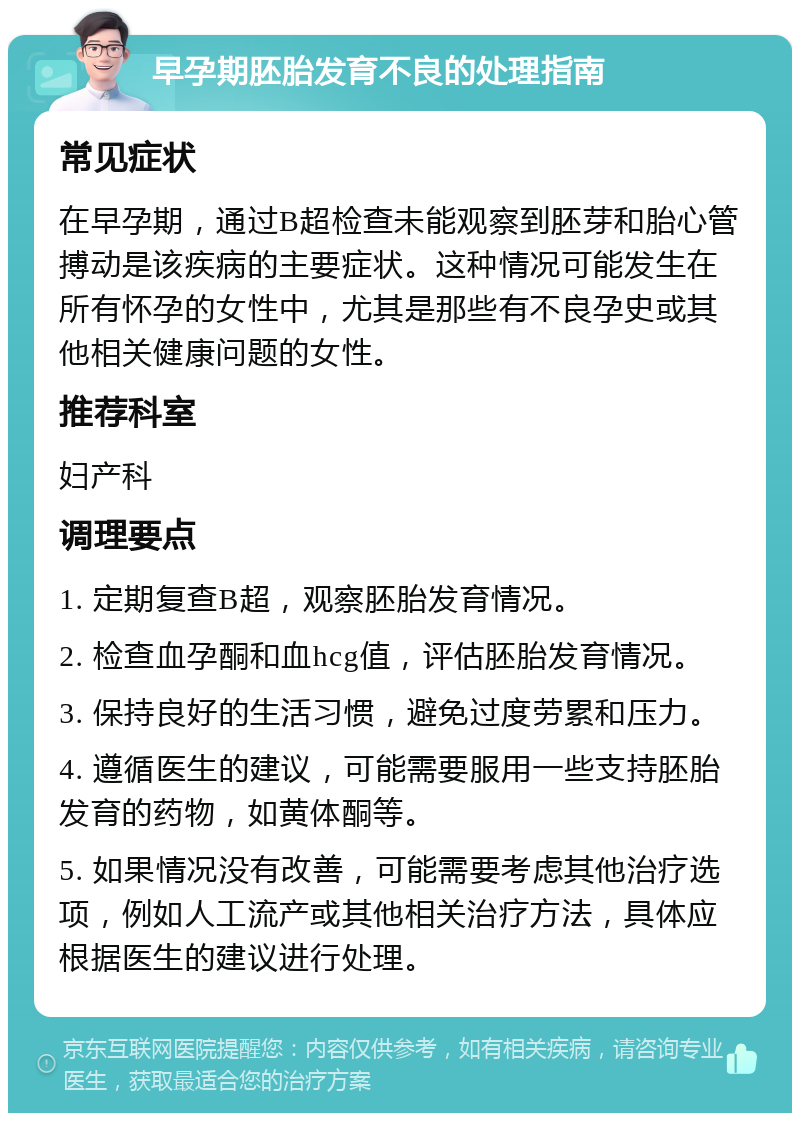 早孕期胚胎发育不良的处理指南 常见症状 在早孕期，通过B超检查未能观察到胚芽和胎心管搏动是该疾病的主要症状。这种情况可能发生在所有怀孕的女性中，尤其是那些有不良孕史或其他相关健康问题的女性。 推荐科室 妇产科 调理要点 1. 定期复查B超，观察胚胎发育情况。 2. 检查血孕酮和血hcg值，评估胚胎发育情况。 3. 保持良好的生活习惯，避免过度劳累和压力。 4. 遵循医生的建议，可能需要服用一些支持胚胎发育的药物，如黄体酮等。 5. 如果情况没有改善，可能需要考虑其他治疗选项，例如人工流产或其他相关治疗方法，具体应根据医生的建议进行处理。