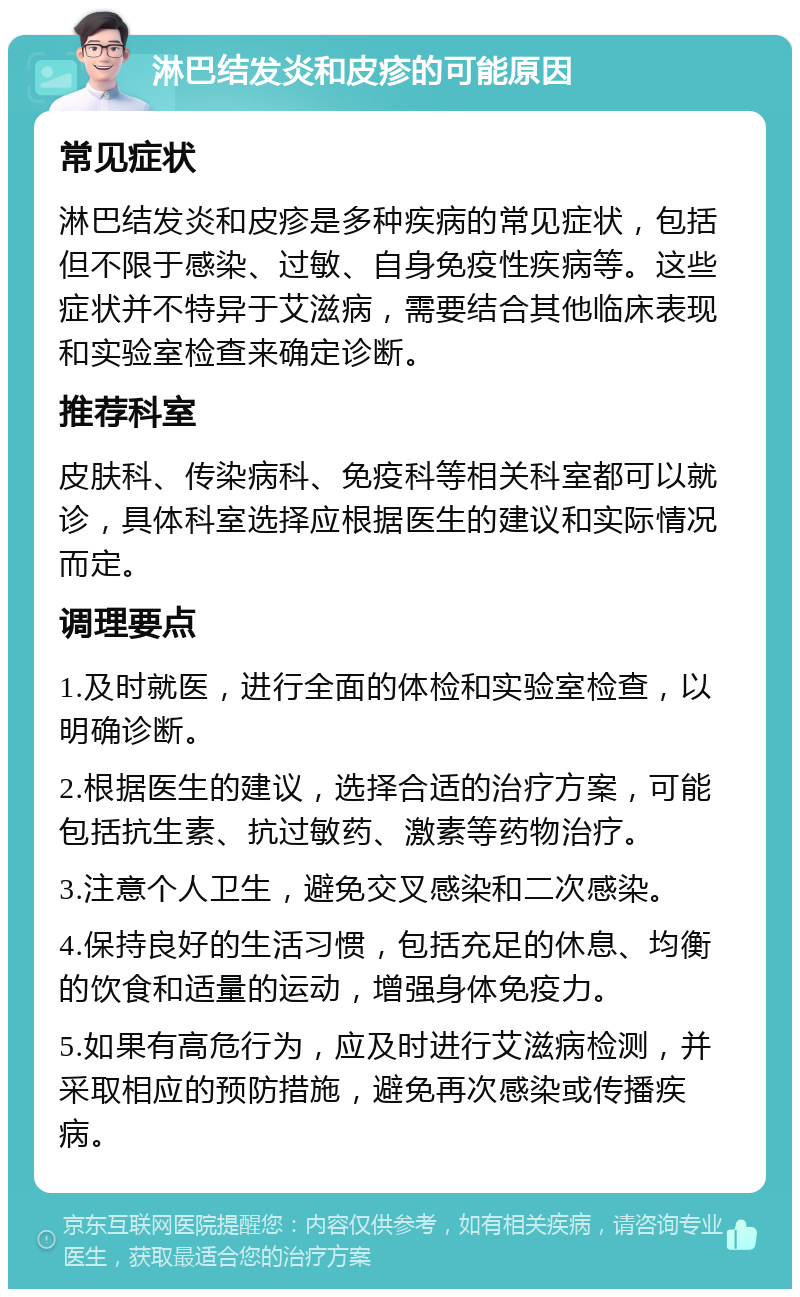 淋巴结发炎和皮疹的可能原因 常见症状 淋巴结发炎和皮疹是多种疾病的常见症状，包括但不限于感染、过敏、自身免疫性疾病等。这些症状并不特异于艾滋病，需要结合其他临床表现和实验室检查来确定诊断。 推荐科室 皮肤科、传染病科、免疫科等相关科室都可以就诊，具体科室选择应根据医生的建议和实际情况而定。 调理要点 1.及时就医，进行全面的体检和实验室检查，以明确诊断。 2.根据医生的建议，选择合适的治疗方案，可能包括抗生素、抗过敏药、激素等药物治疗。 3.注意个人卫生，避免交叉感染和二次感染。 4.保持良好的生活习惯，包括充足的休息、均衡的饮食和适量的运动，增强身体免疫力。 5.如果有高危行为，应及时进行艾滋病检测，并采取相应的预防措施，避免再次感染或传播疾病。