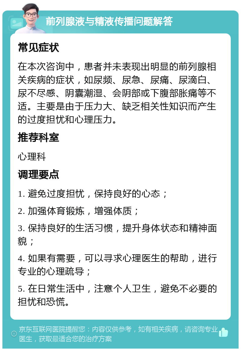 前列腺液与精液传播问题解答 常见症状 在本次咨询中，患者并未表现出明显的前列腺相关疾病的症状，如尿频、尿急、尿痛、尿滴白、尿不尽感、阴囊潮湿、会阴部或下腹部胀痛等不适。主要是由于压力大、缺乏相关性知识而产生的过度担忧和心理压力。 推荐科室 心理科 调理要点 1. 避免过度担忧，保持良好的心态； 2. 加强体育锻炼，增强体质； 3. 保持良好的生活习惯，提升身体状态和精神面貌； 4. 如果有需要，可以寻求心理医生的帮助，进行专业的心理疏导； 5. 在日常生活中，注意个人卫生，避免不必要的担忧和恐慌。