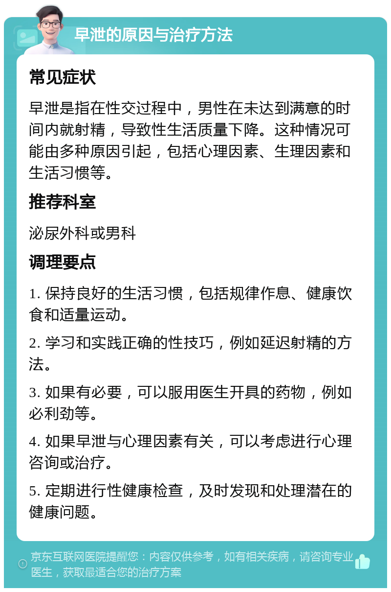 早泄的原因与治疗方法 常见症状 早泄是指在性交过程中，男性在未达到满意的时间内就射精，导致性生活质量下降。这种情况可能由多种原因引起，包括心理因素、生理因素和生活习惯等。 推荐科室 泌尿外科或男科 调理要点 1. 保持良好的生活习惯，包括规律作息、健康饮食和适量运动。 2. 学习和实践正确的性技巧，例如延迟射精的方法。 3. 如果有必要，可以服用医生开具的药物，例如必利劲等。 4. 如果早泄与心理因素有关，可以考虑进行心理咨询或治疗。 5. 定期进行性健康检查，及时发现和处理潜在的健康问题。