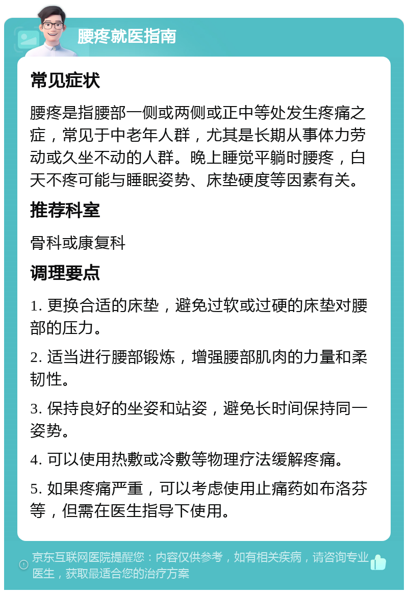 腰疼就医指南 常见症状 腰疼是指腰部一侧或两侧或正中等处发生疼痛之症，常见于中老年人群，尤其是长期从事体力劳动或久坐不动的人群。晚上睡觉平躺时腰疼，白天不疼可能与睡眠姿势、床垫硬度等因素有关。 推荐科室 骨科或康复科 调理要点 1. 更换合适的床垫，避免过软或过硬的床垫对腰部的压力。 2. 适当进行腰部锻炼，增强腰部肌肉的力量和柔韧性。 3. 保持良好的坐姿和站姿，避免长时间保持同一姿势。 4. 可以使用热敷或冷敷等物理疗法缓解疼痛。 5. 如果疼痛严重，可以考虑使用止痛药如布洛芬等，但需在医生指导下使用。