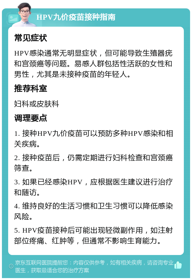 HPV九价疫苗接种指南 常见症状 HPV感染通常无明显症状，但可能导致生殖器疣和宫颈癌等问题。易感人群包括性活跃的女性和男性，尤其是未接种疫苗的年轻人。 推荐科室 妇科或皮肤科 调理要点 1. 接种HPV九价疫苗可以预防多种HPV感染和相关疾病。 2. 接种疫苗后，仍需定期进行妇科检查和宫颈癌筛查。 3. 如果已经感染HPV，应根据医生建议进行治疗和随访。 4. 维持良好的生活习惯和卫生习惯可以降低感染风险。 5. HPV疫苗接种后可能出现轻微副作用，如注射部位疼痛、红肿等，但通常不影响生育能力。