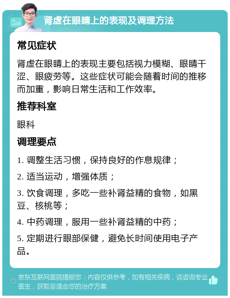 肾虚在眼睛上的表现及调理方法 常见症状 肾虚在眼睛上的表现主要包括视力模糊、眼睛干涩、眼疲劳等。这些症状可能会随着时间的推移而加重，影响日常生活和工作效率。 推荐科室 眼科 调理要点 1. 调整生活习惯，保持良好的作息规律； 2. 适当运动，增强体质； 3. 饮食调理，多吃一些补肾益精的食物，如黑豆、核桃等； 4. 中药调理，服用一些补肾益精的中药； 5. 定期进行眼部保健，避免长时间使用电子产品。