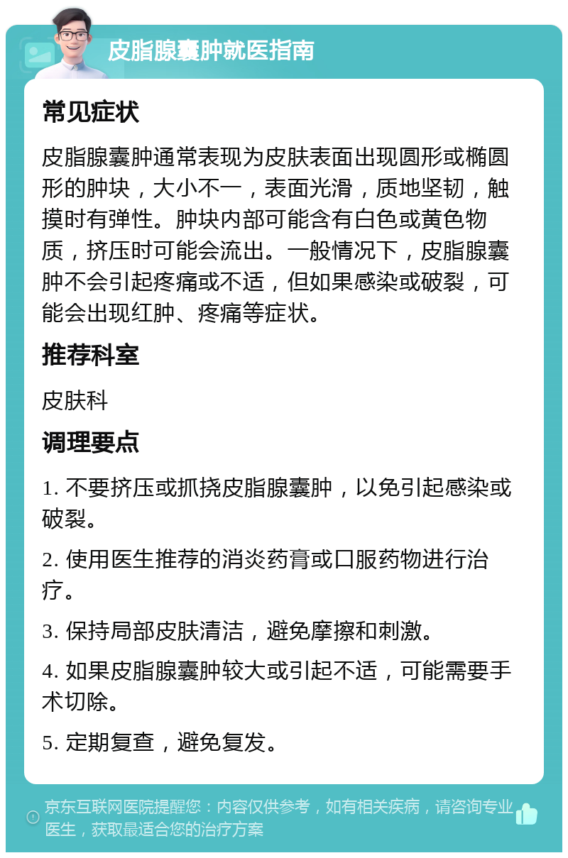 皮脂腺囊肿就医指南 常见症状 皮脂腺囊肿通常表现为皮肤表面出现圆形或椭圆形的肿块，大小不一，表面光滑，质地坚韧，触摸时有弹性。肿块内部可能含有白色或黄色物质，挤压时可能会流出。一般情况下，皮脂腺囊肿不会引起疼痛或不适，但如果感染或破裂，可能会出现红肿、疼痛等症状。 推荐科室 皮肤科 调理要点 1. 不要挤压或抓挠皮脂腺囊肿，以免引起感染或破裂。 2. 使用医生推荐的消炎药膏或口服药物进行治疗。 3. 保持局部皮肤清洁，避免摩擦和刺激。 4. 如果皮脂腺囊肿较大或引起不适，可能需要手术切除。 5. 定期复查，避免复发。