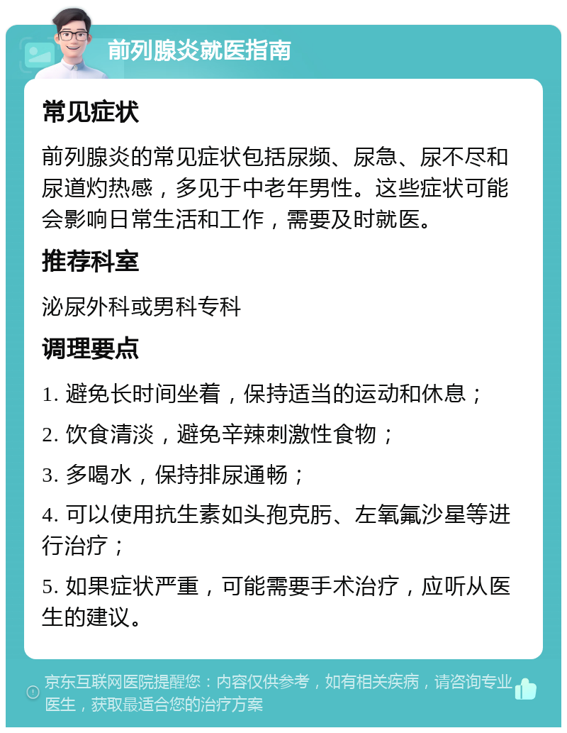 前列腺炎就医指南 常见症状 前列腺炎的常见症状包括尿频、尿急、尿不尽和尿道灼热感，多见于中老年男性。这些症状可能会影响日常生活和工作，需要及时就医。 推荐科室 泌尿外科或男科专科 调理要点 1. 避免长时间坐着，保持适当的运动和休息； 2. 饮食清淡，避免辛辣刺激性食物； 3. 多喝水，保持排尿通畅； 4. 可以使用抗生素如头孢克肟、左氧氟沙星等进行治疗； 5. 如果症状严重，可能需要手术治疗，应听从医生的建议。