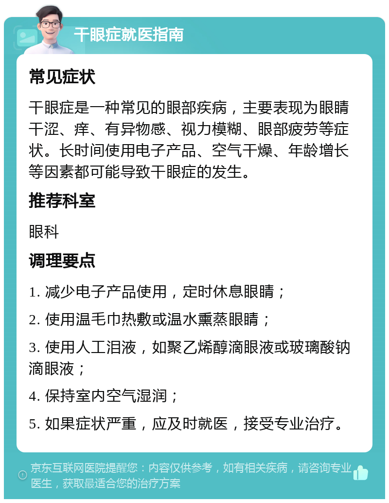 干眼症就医指南 常见症状 干眼症是一种常见的眼部疾病，主要表现为眼睛干涩、痒、有异物感、视力模糊、眼部疲劳等症状。长时间使用电子产品、空气干燥、年龄增长等因素都可能导致干眼症的发生。 推荐科室 眼科 调理要点 1. 减少电子产品使用，定时休息眼睛； 2. 使用温毛巾热敷或温水熏蒸眼睛； 3. 使用人工泪液，如聚乙烯醇滴眼液或玻璃酸钠滴眼液； 4. 保持室内空气湿润； 5. 如果症状严重，应及时就医，接受专业治疗。