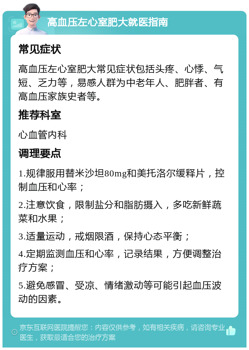 高血压左心室肥大就医指南 常见症状 高血压左心室肥大常见症状包括头疼、心悸、气短、乏力等，易感人群为中老年人、肥胖者、有高血压家族史者等。 推荐科室 心血管内科 调理要点 1.规律服用替米沙坦80mg和美托洛尔缓释片，控制血压和心率； 2.注意饮食，限制盐分和脂肪摄入，多吃新鲜蔬菜和水果； 3.适量运动，戒烟限酒，保持心态平衡； 4.定期监测血压和心率，记录结果，方便调整治疗方案； 5.避免感冒、受凉、情绪激动等可能引起血压波动的因素。