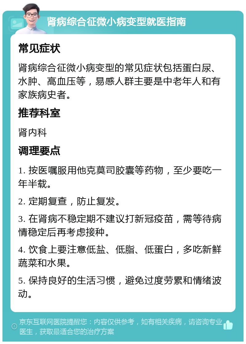 肾病综合征微小病变型就医指南 常见症状 肾病综合征微小病变型的常见症状包括蛋白尿、水肿、高血压等，易感人群主要是中老年人和有家族病史者。 推荐科室 肾内科 调理要点 1. 按医嘱服用他克莫司胶囊等药物，至少要吃一年半载。 2. 定期复查，防止复发。 3. 在肾病不稳定期不建议打新冠疫苗，需等待病情稳定后再考虑接种。 4. 饮食上要注意低盐、低脂、低蛋白，多吃新鲜蔬菜和水果。 5. 保持良好的生活习惯，避免过度劳累和情绪波动。