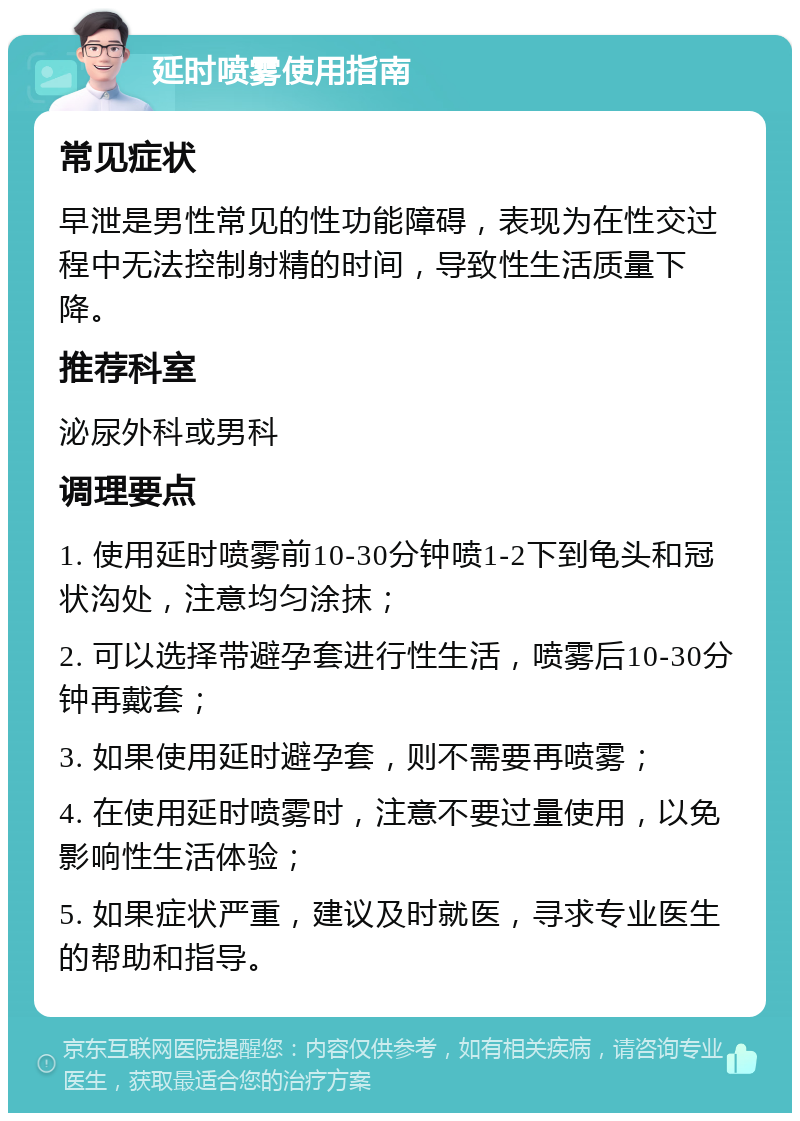 延时喷雾使用指南 常见症状 早泄是男性常见的性功能障碍，表现为在性交过程中无法控制射精的时间，导致性生活质量下降。 推荐科室 泌尿外科或男科 调理要点 1. 使用延时喷雾前10-30分钟喷1-2下到龟头和冠状沟处，注意均匀涂抹； 2. 可以选择带避孕套进行性生活，喷雾后10-30分钟再戴套； 3. 如果使用延时避孕套，则不需要再喷雾； 4. 在使用延时喷雾时，注意不要过量使用，以免影响性生活体验； 5. 如果症状严重，建议及时就医，寻求专业医生的帮助和指导。