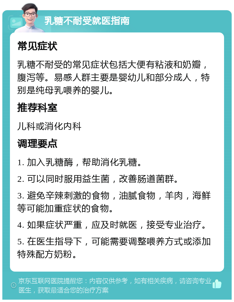 乳糖不耐受就医指南 常见症状 乳糖不耐受的常见症状包括大便有粘液和奶瓣，腹泻等。易感人群主要是婴幼儿和部分成人，特别是纯母乳喂养的婴儿。 推荐科室 儿科或消化内科 调理要点 1. 加入乳糖酶，帮助消化乳糖。 2. 可以同时服用益生菌，改善肠道菌群。 3. 避免辛辣刺激的食物，油腻食物，羊肉，海鲜等可能加重症状的食物。 4. 如果症状严重，应及时就医，接受专业治疗。 5. 在医生指导下，可能需要调整喂养方式或添加特殊配方奶粉。