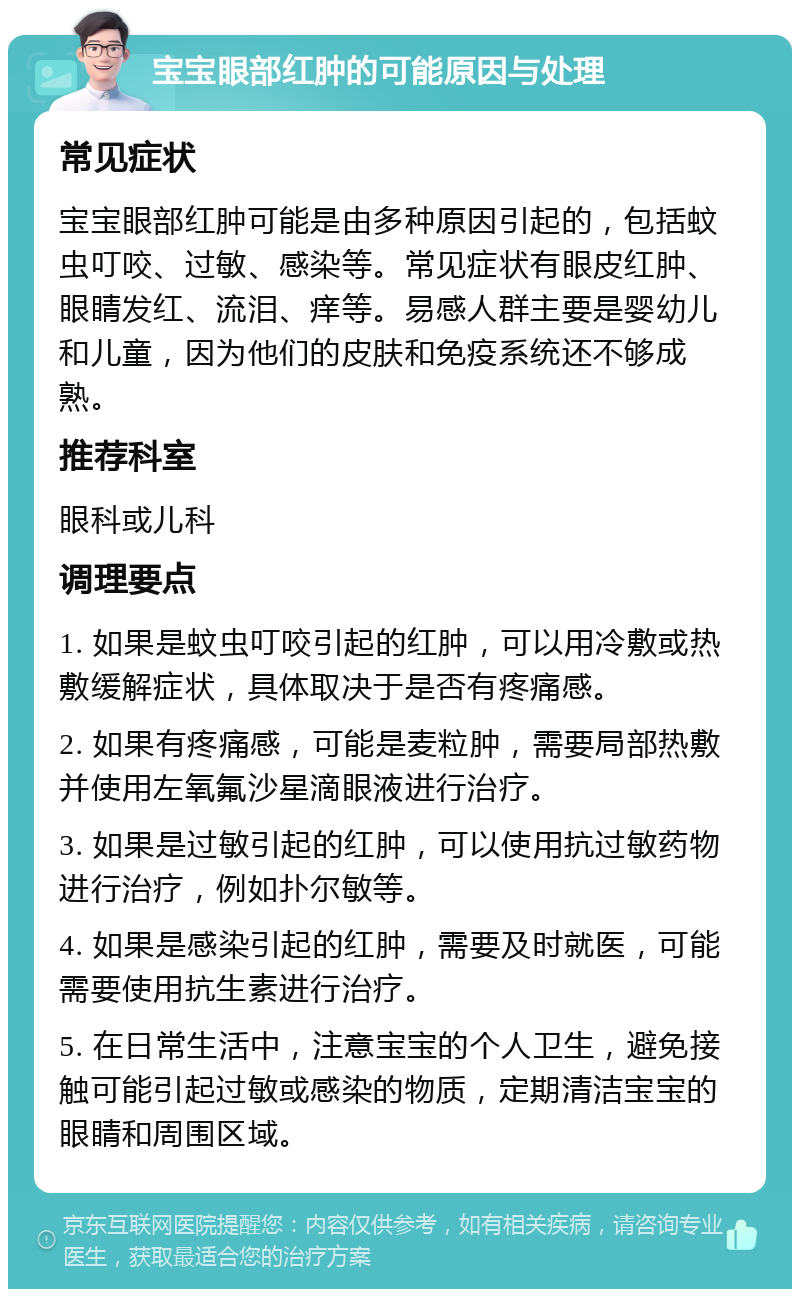 宝宝眼部红肿的可能原因与处理 常见症状 宝宝眼部红肿可能是由多种原因引起的，包括蚊虫叮咬、过敏、感染等。常见症状有眼皮红肿、眼睛发红、流泪、痒等。易感人群主要是婴幼儿和儿童，因为他们的皮肤和免疫系统还不够成熟。 推荐科室 眼科或儿科 调理要点 1. 如果是蚊虫叮咬引起的红肿，可以用冷敷或热敷缓解症状，具体取决于是否有疼痛感。 2. 如果有疼痛感，可能是麦粒肿，需要局部热敷并使用左氧氟沙星滴眼液进行治疗。 3. 如果是过敏引起的红肿，可以使用抗过敏药物进行治疗，例如扑尔敏等。 4. 如果是感染引起的红肿，需要及时就医，可能需要使用抗生素进行治疗。 5. 在日常生活中，注意宝宝的个人卫生，避免接触可能引起过敏或感染的物质，定期清洁宝宝的眼睛和周围区域。