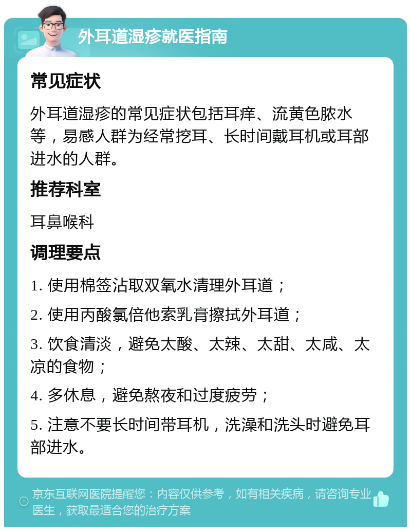 外耳道湿疹就医指南 常见症状 外耳道湿疹的常见症状包括耳痒、流黄色脓水等，易感人群为经常挖耳、长时间戴耳机或耳部进水的人群。 推荐科室 耳鼻喉科 调理要点 1. 使用棉签沾取双氧水清理外耳道； 2. 使用丙酸氯倍他索乳膏擦拭外耳道； 3. 饮食清淡，避免太酸、太辣、太甜、太咸、太凉的食物； 4. 多休息，避免熬夜和过度疲劳； 5. 注意不要长时间带耳机，洗澡和洗头时避免耳部进水。