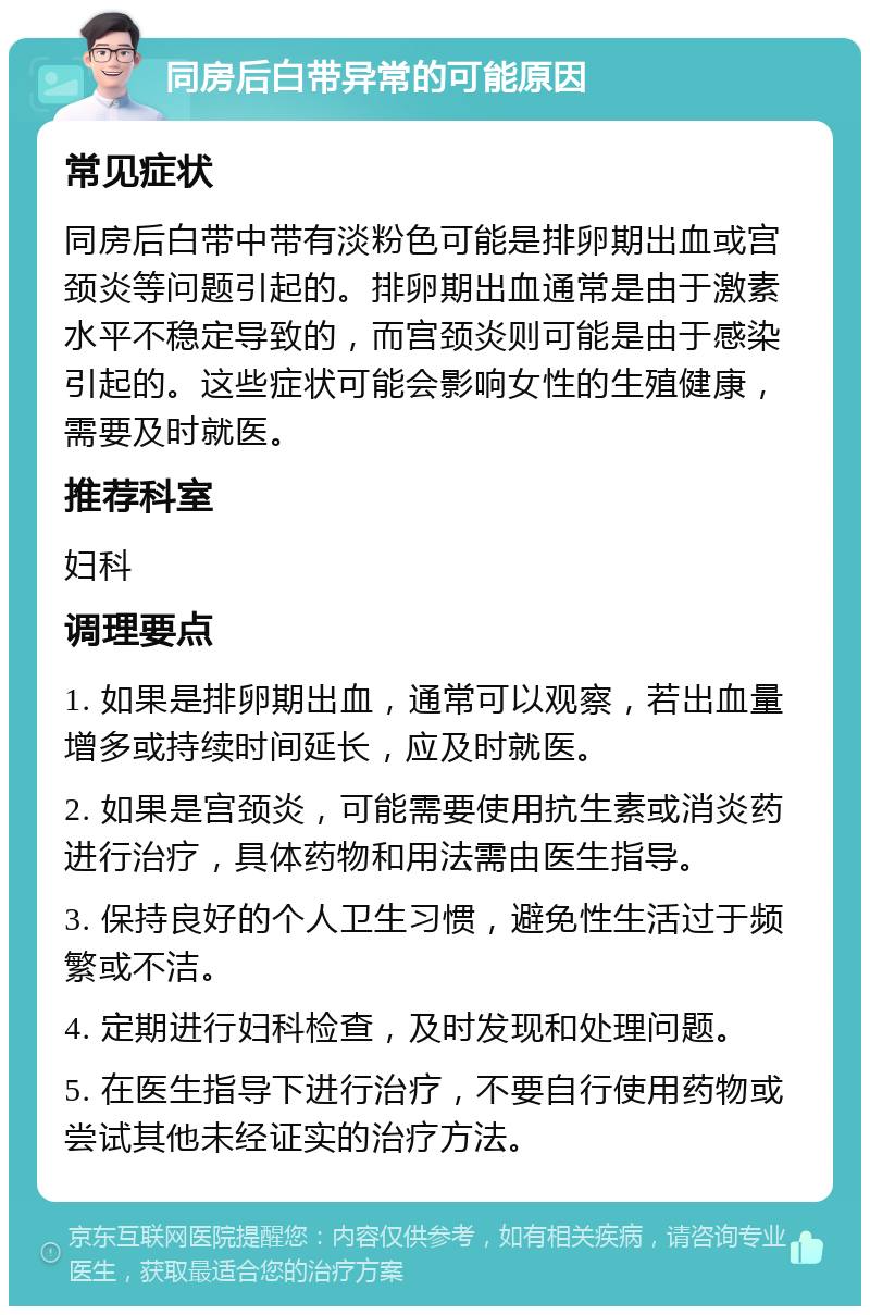 同房后白带异常的可能原因 常见症状 同房后白带中带有淡粉色可能是排卵期出血或宫颈炎等问题引起的。排卵期出血通常是由于激素水平不稳定导致的，而宫颈炎则可能是由于感染引起的。这些症状可能会影响女性的生殖健康，需要及时就医。 推荐科室 妇科 调理要点 1. 如果是排卵期出血，通常可以观察，若出血量增多或持续时间延长，应及时就医。 2. 如果是宫颈炎，可能需要使用抗生素或消炎药进行治疗，具体药物和用法需由医生指导。 3. 保持良好的个人卫生习惯，避免性生活过于频繁或不洁。 4. 定期进行妇科检查，及时发现和处理问题。 5. 在医生指导下进行治疗，不要自行使用药物或尝试其他未经证实的治疗方法。