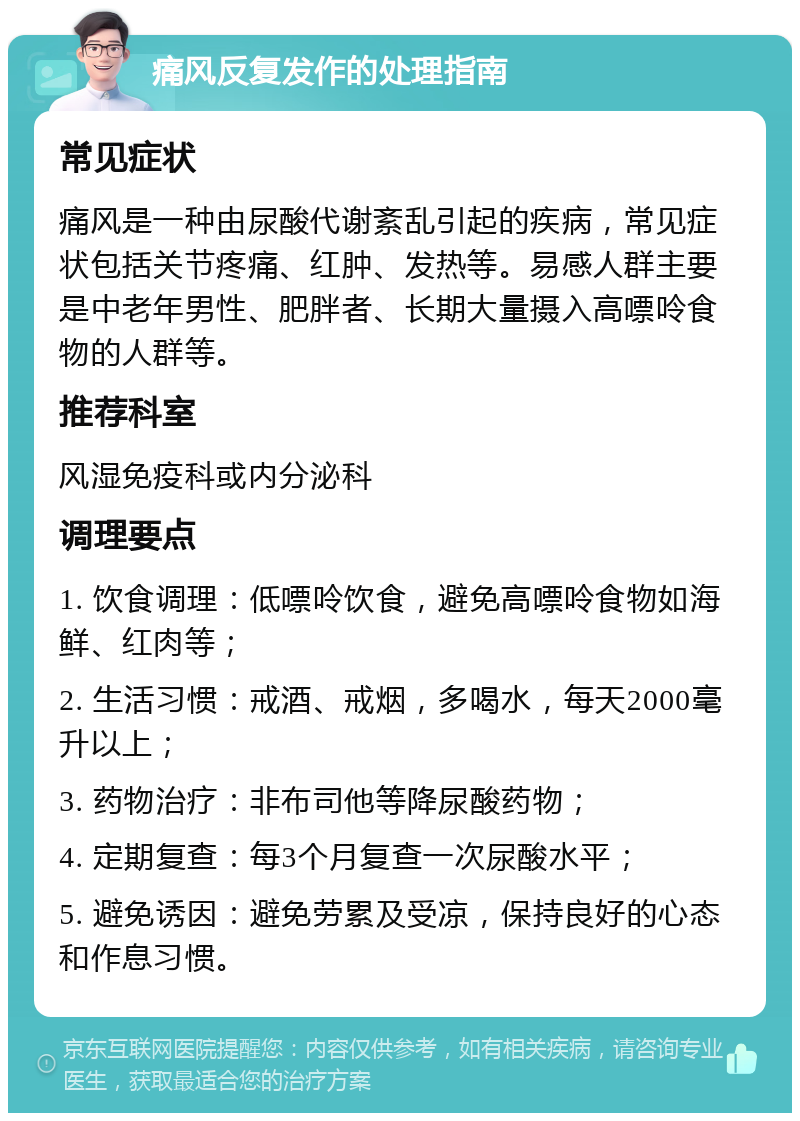 痛风反复发作的处理指南 常见症状 痛风是一种由尿酸代谢紊乱引起的疾病，常见症状包括关节疼痛、红肿、发热等。易感人群主要是中老年男性、肥胖者、长期大量摄入高嘌呤食物的人群等。 推荐科室 风湿免疫科或内分泌科 调理要点 1. 饮食调理：低嘌呤饮食，避免高嘌呤食物如海鲜、红肉等； 2. 生活习惯：戒酒、戒烟，多喝水，每天2000毫升以上； 3. 药物治疗：非布司他等降尿酸药物； 4. 定期复查：每3个月复查一次尿酸水平； 5. 避免诱因：避免劳累及受凉，保持良好的心态和作息习惯。