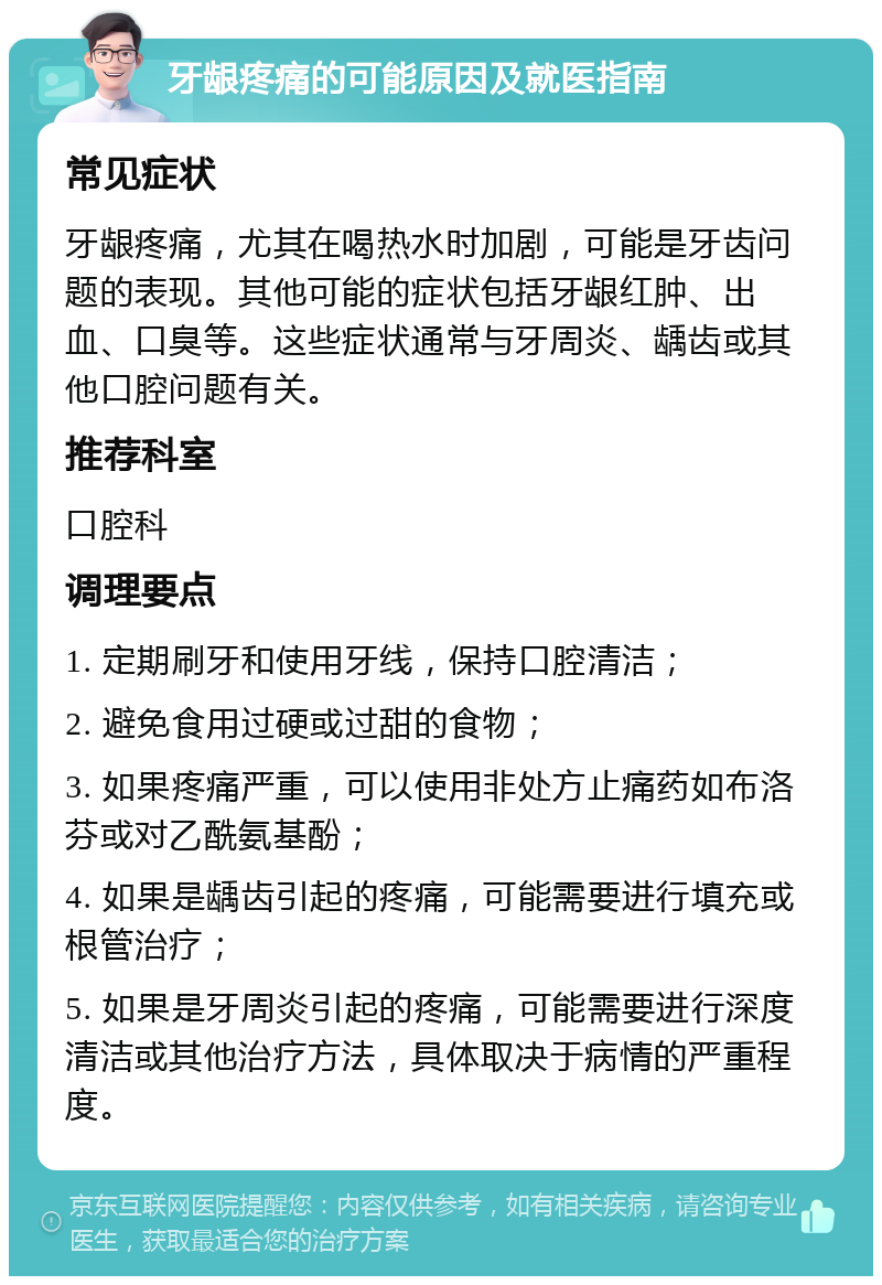 牙龈疼痛的可能原因及就医指南 常见症状 牙龈疼痛，尤其在喝热水时加剧，可能是牙齿问题的表现。其他可能的症状包括牙龈红肿、出血、口臭等。这些症状通常与牙周炎、龋齿或其他口腔问题有关。 推荐科室 口腔科 调理要点 1. 定期刷牙和使用牙线，保持口腔清洁； 2. 避免食用过硬或过甜的食物； 3. 如果疼痛严重，可以使用非处方止痛药如布洛芬或对乙酰氨基酚； 4. 如果是龋齿引起的疼痛，可能需要进行填充或根管治疗； 5. 如果是牙周炎引起的疼痛，可能需要进行深度清洁或其他治疗方法，具体取决于病情的严重程度。