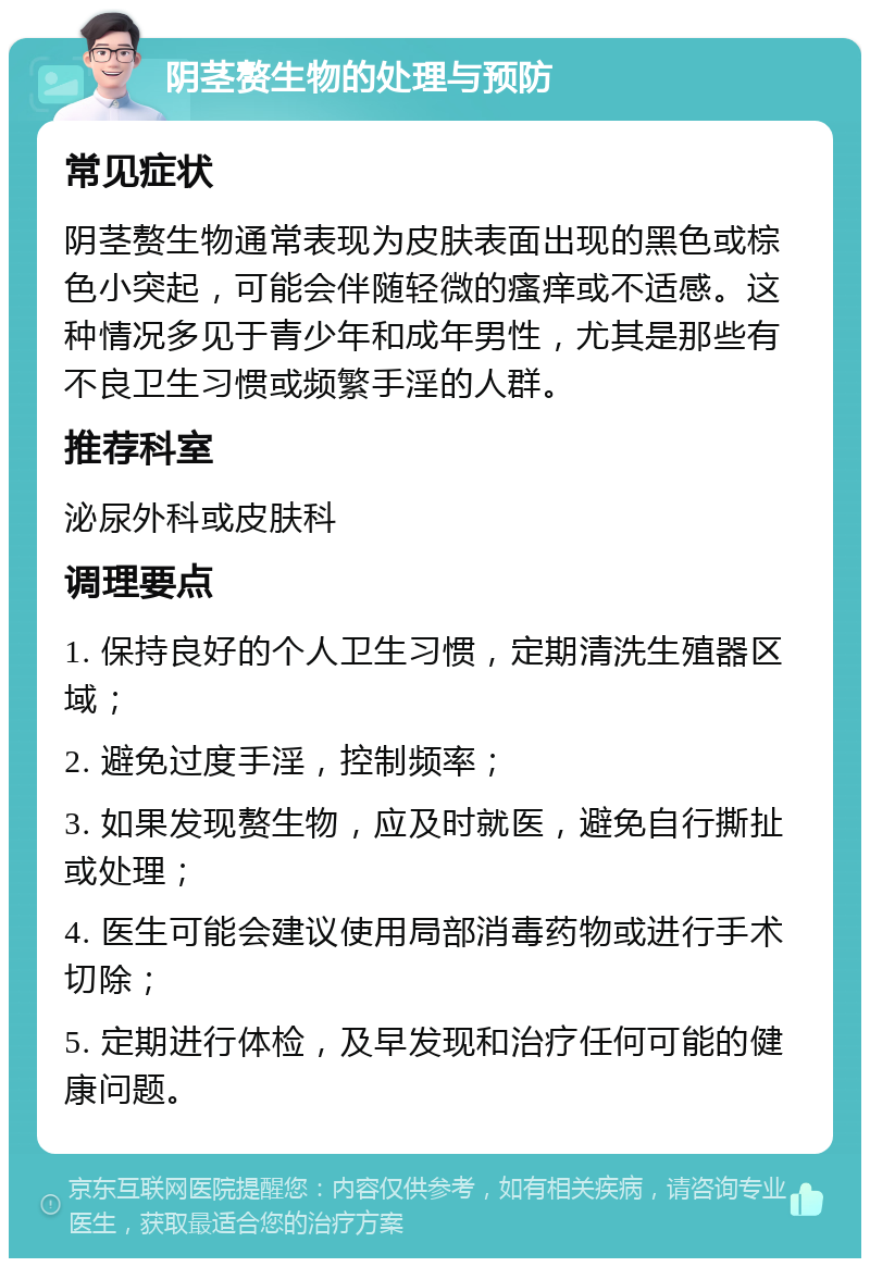 阴茎赘生物的处理与预防 常见症状 阴茎赘生物通常表现为皮肤表面出现的黑色或棕色小突起，可能会伴随轻微的瘙痒或不适感。这种情况多见于青少年和成年男性，尤其是那些有不良卫生习惯或频繁手淫的人群。 推荐科室 泌尿外科或皮肤科 调理要点 1. 保持良好的个人卫生习惯，定期清洗生殖器区域； 2. 避免过度手淫，控制频率； 3. 如果发现赘生物，应及时就医，避免自行撕扯或处理； 4. 医生可能会建议使用局部消毒药物或进行手术切除； 5. 定期进行体检，及早发现和治疗任何可能的健康问题。