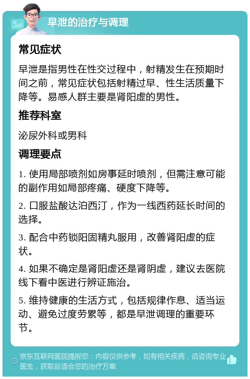 早泄的治疗与调理 常见症状 早泄是指男性在性交过程中，射精发生在预期时间之前，常见症状包括射精过早、性生活质量下降等。易感人群主要是肾阳虚的男性。 推荐科室 泌尿外科或男科 调理要点 1. 使用局部喷剂如房事延时喷剂，但需注意可能的副作用如局部疼痛、硬度下降等。 2. 口服盐酸达泊西汀，作为一线西药延长时间的选择。 3. 配合中药锁阳固精丸服用，改善肾阳虚的症状。 4. 如果不确定是肾阳虚还是肾阴虚，建议去医院线下看中医进行辨证施治。 5. 维持健康的生活方式，包括规律作息、适当运动、避免过度劳累等，都是早泄调理的重要环节。