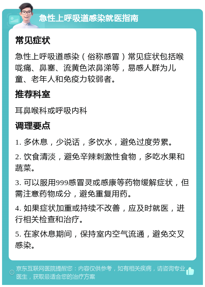 急性上呼吸道感染就医指南 常见症状 急性上呼吸道感染（俗称感冒）常见症状包括喉咙痛、鼻塞、流黄色浓鼻涕等，易感人群为儿童、老年人和免疫力较弱者。 推荐科室 耳鼻喉科或呼吸内科 调理要点 1. 多休息，少说话，多饮水，避免过度劳累。 2. 饮食清淡，避免辛辣刺激性食物，多吃水果和蔬菜。 3. 可以服用999感冒灵或感康等药物缓解症状，但需注意药物成分，避免重复用药。 4. 如果症状加重或持续不改善，应及时就医，进行相关检查和治疗。 5. 在家休息期间，保持室内空气流通，避免交叉感染。