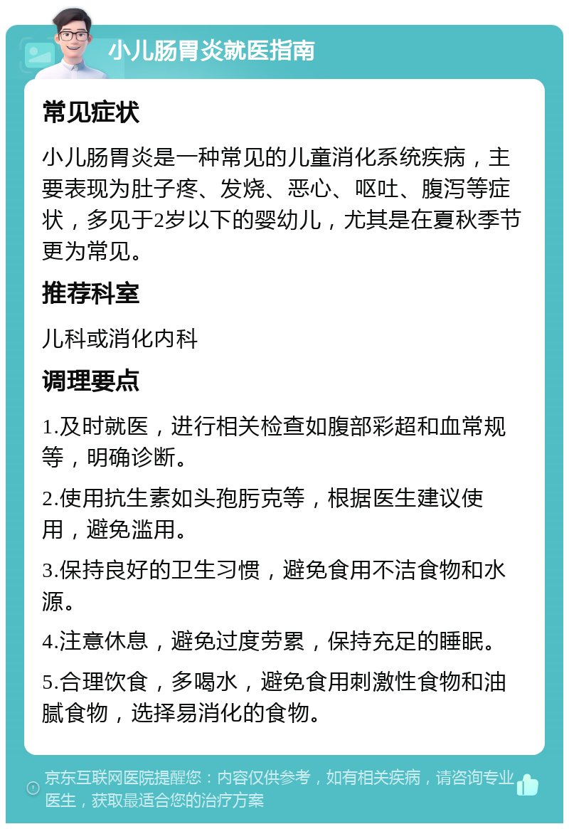 小儿肠胃炎就医指南 常见症状 小儿肠胃炎是一种常见的儿童消化系统疾病，主要表现为肚子疼、发烧、恶心、呕吐、腹泻等症状，多见于2岁以下的婴幼儿，尤其是在夏秋季节更为常见。 推荐科室 儿科或消化内科 调理要点 1.及时就医，进行相关检查如腹部彩超和血常规等，明确诊断。 2.使用抗生素如头孢肟克等，根据医生建议使用，避免滥用。 3.保持良好的卫生习惯，避免食用不洁食物和水源。 4.注意休息，避免过度劳累，保持充足的睡眠。 5.合理饮食，多喝水，避免食用刺激性食物和油腻食物，选择易消化的食物。