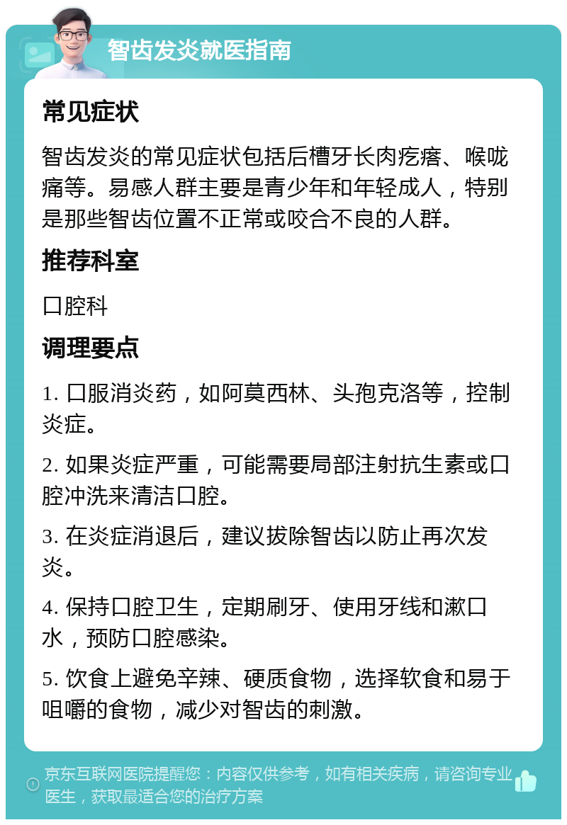 智齿发炎就医指南 常见症状 智齿发炎的常见症状包括后槽牙长肉疙瘩、喉咙痛等。易感人群主要是青少年和年轻成人，特别是那些智齿位置不正常或咬合不良的人群。 推荐科室 口腔科 调理要点 1. 口服消炎药，如阿莫西林、头孢克洛等，控制炎症。 2. 如果炎症严重，可能需要局部注射抗生素或口腔冲洗来清洁口腔。 3. 在炎症消退后，建议拔除智齿以防止再次发炎。 4. 保持口腔卫生，定期刷牙、使用牙线和漱口水，预防口腔感染。 5. 饮食上避免辛辣、硬质食物，选择软食和易于咀嚼的食物，减少对智齿的刺激。