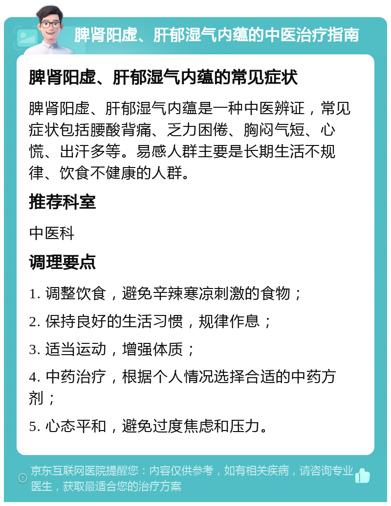 脾肾阳虚、肝郁湿气内蕴的中医治疗指南 脾肾阳虚、肝郁湿气内蕴的常见症状 脾肾阳虚、肝郁湿气内蕴是一种中医辨证，常见症状包括腰酸背痛、乏力困倦、胸闷气短、心慌、出汗多等。易感人群主要是长期生活不规律、饮食不健康的人群。 推荐科室 中医科 调理要点 1. 调整饮食，避免辛辣寒凉刺激的食物； 2. 保持良好的生活习惯，规律作息； 3. 适当运动，增强体质； 4. 中药治疗，根据个人情况选择合适的中药方剂； 5. 心态平和，避免过度焦虑和压力。