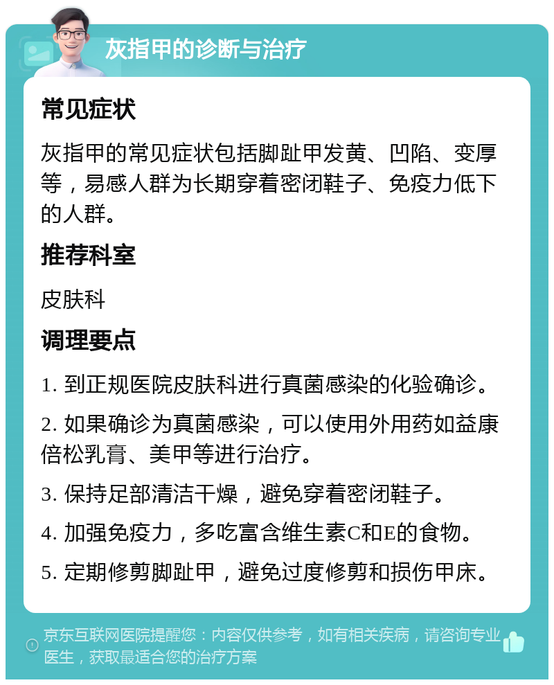 灰指甲的诊断与治疗 常见症状 灰指甲的常见症状包括脚趾甲发黄、凹陷、变厚等，易感人群为长期穿着密闭鞋子、免疫力低下的人群。 推荐科室 皮肤科 调理要点 1. 到正规医院皮肤科进行真菌感染的化验确诊。 2. 如果确诊为真菌感染，可以使用外用药如益康倍松乳膏、美甲等进行治疗。 3. 保持足部清洁干燥，避免穿着密闭鞋子。 4. 加强免疫力，多吃富含维生素C和E的食物。 5. 定期修剪脚趾甲，避免过度修剪和损伤甲床。