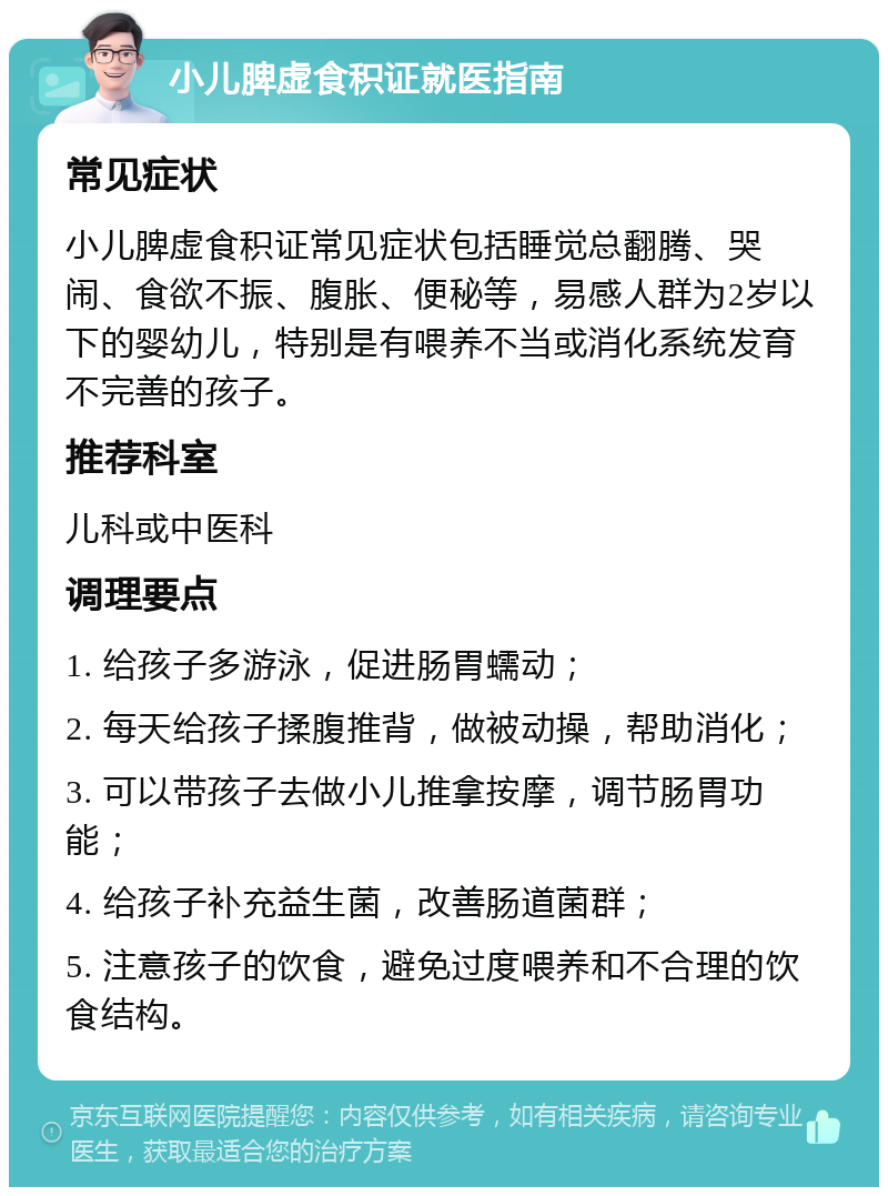 小儿脾虚食积证就医指南 常见症状 小儿脾虚食积证常见症状包括睡觉总翻腾、哭闹、食欲不振、腹胀、便秘等，易感人群为2岁以下的婴幼儿，特别是有喂养不当或消化系统发育不完善的孩子。 推荐科室 儿科或中医科 调理要点 1. 给孩子多游泳，促进肠胃蠕动； 2. 每天给孩子揉腹推背，做被动操，帮助消化； 3. 可以带孩子去做小儿推拿按摩，调节肠胃功能； 4. 给孩子补充益生菌，改善肠道菌群； 5. 注意孩子的饮食，避免过度喂养和不合理的饮食结构。