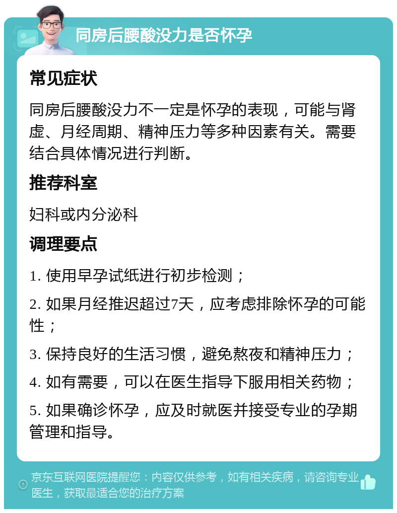 同房后腰酸没力是否怀孕 常见症状 同房后腰酸没力不一定是怀孕的表现，可能与肾虚、月经周期、精神压力等多种因素有关。需要结合具体情况进行判断。 推荐科室 妇科或内分泌科 调理要点 1. 使用早孕试纸进行初步检测； 2. 如果月经推迟超过7天，应考虑排除怀孕的可能性； 3. 保持良好的生活习惯，避免熬夜和精神压力； 4. 如有需要，可以在医生指导下服用相关药物； 5. 如果确诊怀孕，应及时就医并接受专业的孕期管理和指导。