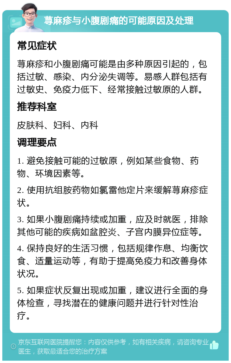 荨麻疹与小腹剧痛的可能原因及处理 常见症状 荨麻疹和小腹剧痛可能是由多种原因引起的，包括过敏、感染、内分泌失调等。易感人群包括有过敏史、免疫力低下、经常接触过敏原的人群。 推荐科室 皮肤科、妇科、内科 调理要点 1. 避免接触可能的过敏原，例如某些食物、药物、环境因素等。 2. 使用抗组胺药物如氯雷他定片来缓解荨麻疹症状。 3. 如果小腹剧痛持续或加重，应及时就医，排除其他可能的疾病如盆腔炎、子宫内膜异位症等。 4. 保持良好的生活习惯，包括规律作息、均衡饮食、适量运动等，有助于提高免疫力和改善身体状况。 5. 如果症状反复出现或加重，建议进行全面的身体检查，寻找潜在的健康问题并进行针对性治疗。