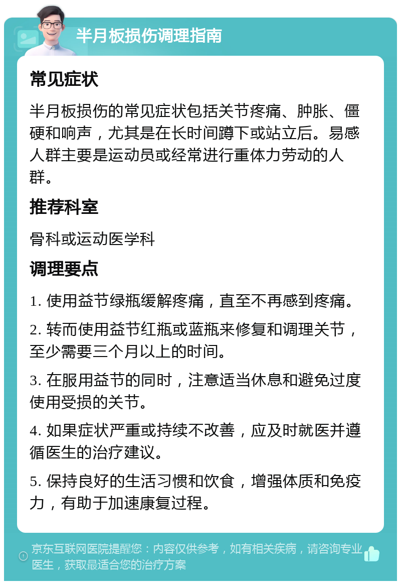 半月板损伤调理指南 常见症状 半月板损伤的常见症状包括关节疼痛、肿胀、僵硬和响声，尤其是在长时间蹲下或站立后。易感人群主要是运动员或经常进行重体力劳动的人群。 推荐科室 骨科或运动医学科 调理要点 1. 使用益节绿瓶缓解疼痛，直至不再感到疼痛。 2. 转而使用益节红瓶或蓝瓶来修复和调理关节，至少需要三个月以上的时间。 3. 在服用益节的同时，注意适当休息和避免过度使用受损的关节。 4. 如果症状严重或持续不改善，应及时就医并遵循医生的治疗建议。 5. 保持良好的生活习惯和饮食，增强体质和免疫力，有助于加速康复过程。