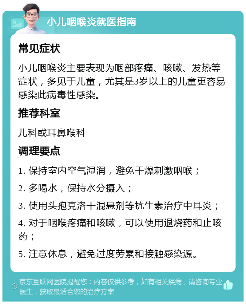 小儿咽喉炎就医指南 常见症状 小儿咽喉炎主要表现为咽部疼痛、咳嗽、发热等症状，多见于儿童，尤其是3岁以上的儿童更容易感染此病毒性感染。 推荐科室 儿科或耳鼻喉科 调理要点 1. 保持室内空气湿润，避免干燥刺激咽喉； 2. 多喝水，保持水分摄入； 3. 使用头孢克洛干混悬剂等抗生素治疗中耳炎； 4. 对于咽喉疼痛和咳嗽，可以使用退烧药和止咳药； 5. 注意休息，避免过度劳累和接触感染源。