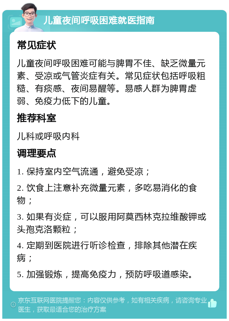 儿童夜间呼吸困难就医指南 常见症状 儿童夜间呼吸困难可能与脾胃不佳、缺乏微量元素、受凉或气管炎症有关。常见症状包括呼吸粗糙、有痰感、夜间易醒等。易感人群为脾胃虚弱、免疫力低下的儿童。 推荐科室 儿科或呼吸内科 调理要点 1. 保持室内空气流通，避免受凉； 2. 饮食上注意补充微量元素，多吃易消化的食物； 3. 如果有炎症，可以服用阿莫西林克拉维酸钾或头孢克洛颗粒； 4. 定期到医院进行听诊检查，排除其他潜在疾病； 5. 加强锻炼，提高免疫力，预防呼吸道感染。