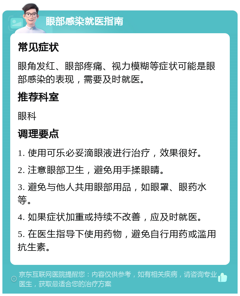 眼部感染就医指南 常见症状 眼角发红、眼部疼痛、视力模糊等症状可能是眼部感染的表现，需要及时就医。 推荐科室 眼科 调理要点 1. 使用可乐必妥滴眼液进行治疗，效果很好。 2. 注意眼部卫生，避免用手揉眼睛。 3. 避免与他人共用眼部用品，如眼罩、眼药水等。 4. 如果症状加重或持续不改善，应及时就医。 5. 在医生指导下使用药物，避免自行用药或滥用抗生素。