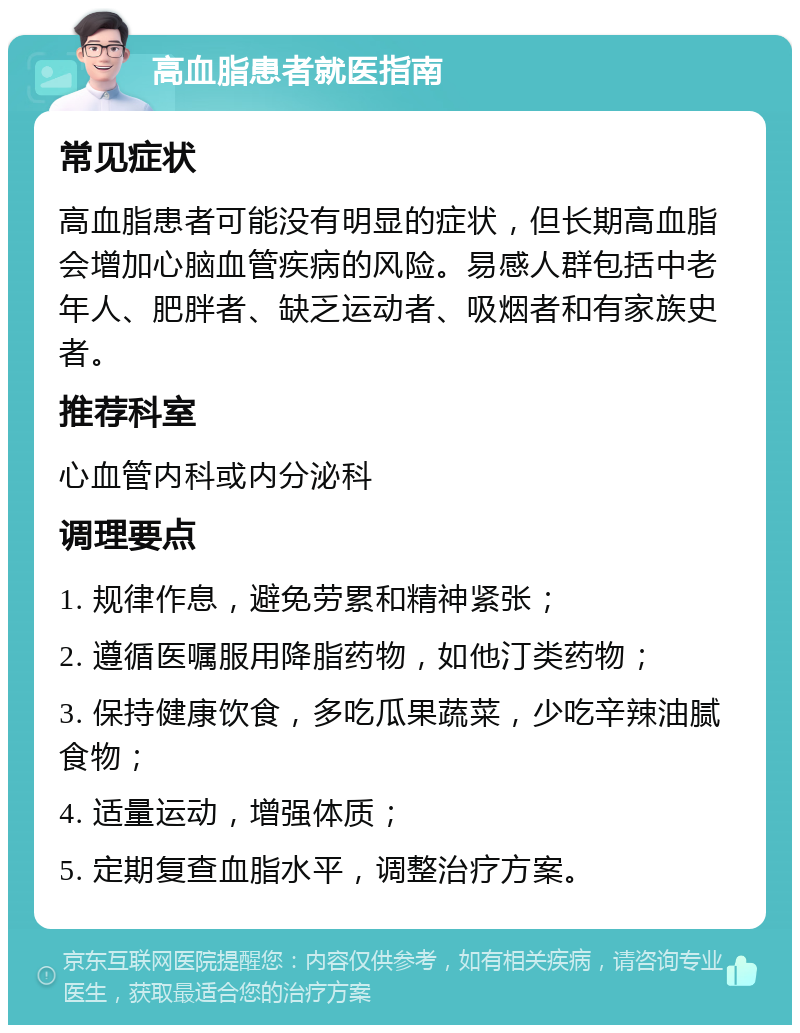 高血脂患者就医指南 常见症状 高血脂患者可能没有明显的症状，但长期高血脂会增加心脑血管疾病的风险。易感人群包括中老年人、肥胖者、缺乏运动者、吸烟者和有家族史者。 推荐科室 心血管内科或内分泌科 调理要点 1. 规律作息，避免劳累和精神紧张； 2. 遵循医嘱服用降脂药物，如他汀类药物； 3. 保持健康饮食，多吃瓜果蔬菜，少吃辛辣油腻食物； 4. 适量运动，增强体质； 5. 定期复查血脂水平，调整治疗方案。