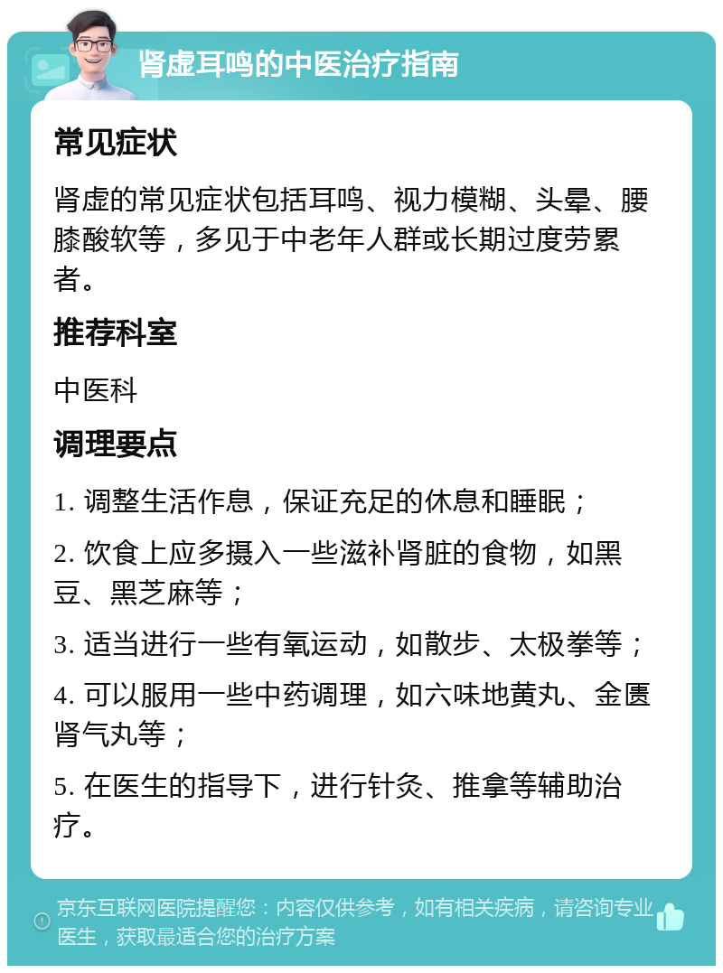 肾虚耳鸣的中医治疗指南 常见症状 肾虚的常见症状包括耳鸣、视力模糊、头晕、腰膝酸软等，多见于中老年人群或长期过度劳累者。 推荐科室 中医科 调理要点 1. 调整生活作息，保证充足的休息和睡眠； 2. 饮食上应多摄入一些滋补肾脏的食物，如黑豆、黑芝麻等； 3. 适当进行一些有氧运动，如散步、太极拳等； 4. 可以服用一些中药调理，如六味地黄丸、金匮肾气丸等； 5. 在医生的指导下，进行针灸、推拿等辅助治疗。