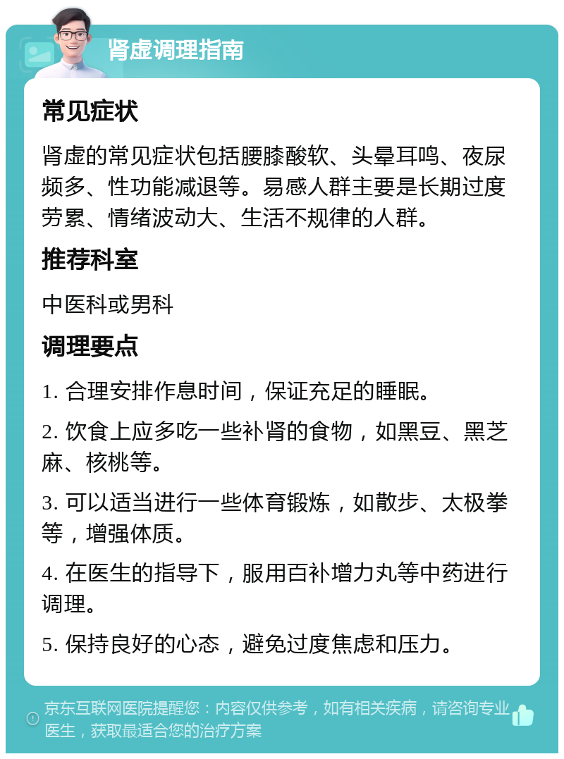 肾虚调理指南 常见症状 肾虚的常见症状包括腰膝酸软、头晕耳鸣、夜尿频多、性功能减退等。易感人群主要是长期过度劳累、情绪波动大、生活不规律的人群。 推荐科室 中医科或男科 调理要点 1. 合理安排作息时间，保证充足的睡眠。 2. 饮食上应多吃一些补肾的食物，如黑豆、黑芝麻、核桃等。 3. 可以适当进行一些体育锻炼，如散步、太极拳等，增强体质。 4. 在医生的指导下，服用百补增力丸等中药进行调理。 5. 保持良好的心态，避免过度焦虑和压力。