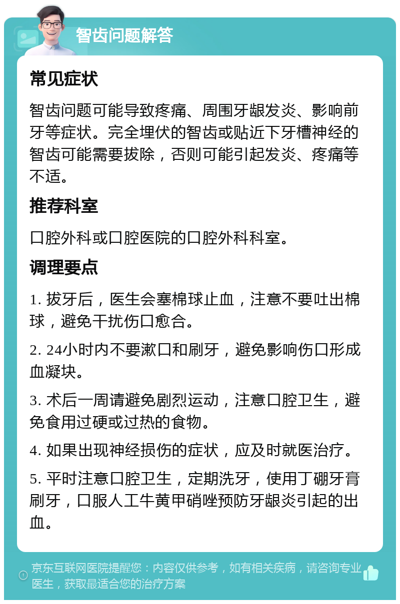 智齿问题解答 常见症状 智齿问题可能导致疼痛、周围牙龈发炎、影响前牙等症状。完全埋伏的智齿或贴近下牙槽神经的智齿可能需要拔除，否则可能引起发炎、疼痛等不适。 推荐科室 口腔外科或口腔医院的口腔外科科室。 调理要点 1. 拔牙后，医生会塞棉球止血，注意不要吐出棉球，避免干扰伤口愈合。 2. 24小时内不要漱口和刷牙，避免影响伤口形成血凝块。 3. 术后一周请避免剧烈运动，注意口腔卫生，避免食用过硬或过热的食物。 4. 如果出现神经损伤的症状，应及时就医治疗。 5. 平时注意口腔卫生，定期洗牙，使用丁硼牙膏刷牙，口服人工牛黄甲硝唑预防牙龈炎引起的出血。