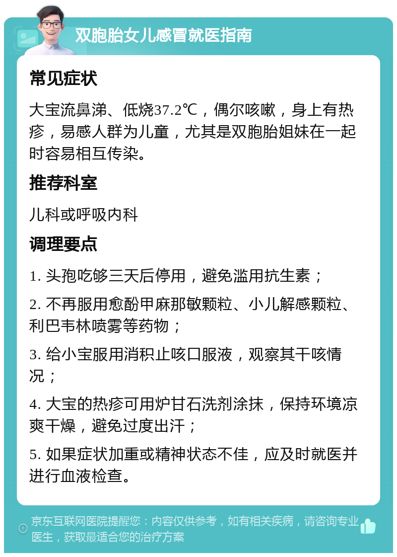 双胞胎女儿感冒就医指南 常见症状 大宝流鼻涕、低烧37.2℃，偶尔咳嗽，身上有热疹，易感人群为儿童，尤其是双胞胎姐妹在一起时容易相互传染。 推荐科室 儿科或呼吸内科 调理要点 1. 头孢吃够三天后停用，避免滥用抗生素； 2. 不再服用愈酚甲麻那敏颗粒、小儿解感颗粒、利巴韦林喷雾等药物； 3. 给小宝服用消积止咳口服液，观察其干咳情况； 4. 大宝的热疹可用炉甘石洗剂涂抹，保持环境凉爽干燥，避免过度出汗； 5. 如果症状加重或精神状态不佳，应及时就医并进行血液检查。