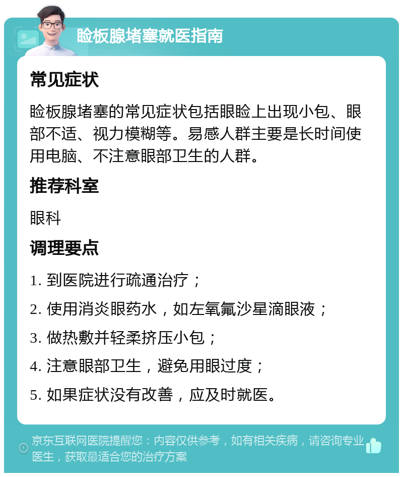 睑板腺堵塞就医指南 常见症状 睑板腺堵塞的常见症状包括眼睑上出现小包、眼部不适、视力模糊等。易感人群主要是长时间使用电脑、不注意眼部卫生的人群。 推荐科室 眼科 调理要点 1. 到医院进行疏通治疗； 2. 使用消炎眼药水，如左氧氟沙星滴眼液； 3. 做热敷并轻柔挤压小包； 4. 注意眼部卫生，避免用眼过度； 5. 如果症状没有改善，应及时就医。