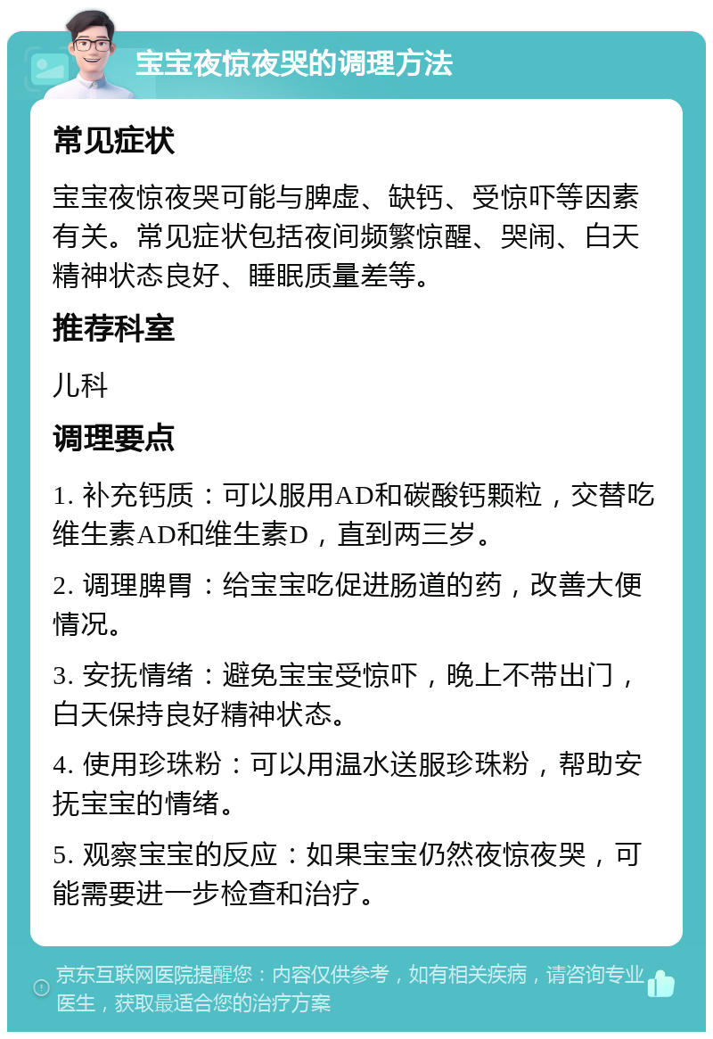 宝宝夜惊夜哭的调理方法 常见症状 宝宝夜惊夜哭可能与脾虚、缺钙、受惊吓等因素有关。常见症状包括夜间频繁惊醒、哭闹、白天精神状态良好、睡眠质量差等。 推荐科室 儿科 调理要点 1. 补充钙质：可以服用AD和碳酸钙颗粒，交替吃维生素AD和维生素D，直到两三岁。 2. 调理脾胃：给宝宝吃促进肠道的药，改善大便情况。 3. 安抚情绪：避免宝宝受惊吓，晚上不带出门，白天保持良好精神状态。 4. 使用珍珠粉：可以用温水送服珍珠粉，帮助安抚宝宝的情绪。 5. 观察宝宝的反应：如果宝宝仍然夜惊夜哭，可能需要进一步检查和治疗。